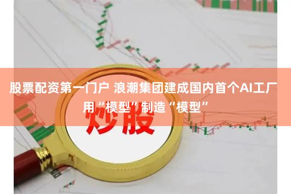 股票配资第一门户 浪潮集团建成国内首个AI工厂 用“模型”制造“模型”