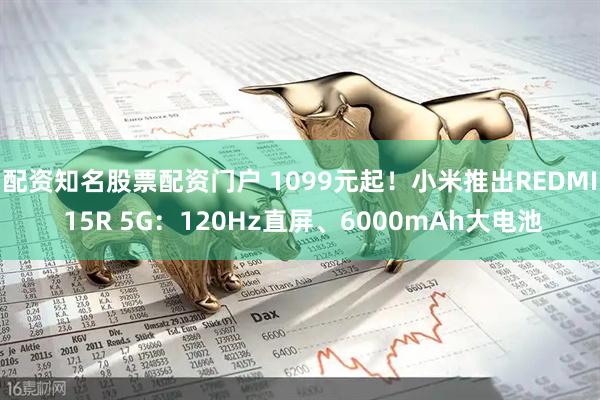 配资知名股票配资门户 1099元起！小米推出REDMI 15R 5G：120Hz直屏、6000mAh大电池