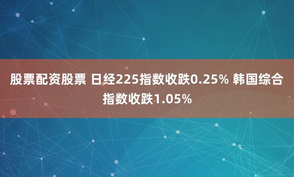 股票配资股票 日经225指数收跌0.25% 韩国综合指数收跌1.05%