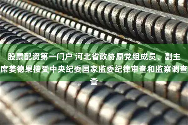 股票配资第一门户 河北省政协原党组成员、副主席姜德果接受中央纪委国家监委纪律审查和监察调查