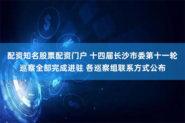 配资知名股票配资门户 十四届长沙市委第十一轮巡察全部完成进驻 各巡察组联系方式公布