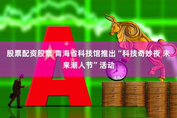股票配资股票 青海省科技馆推出“科技奇妙夜 未来潮人节”活动