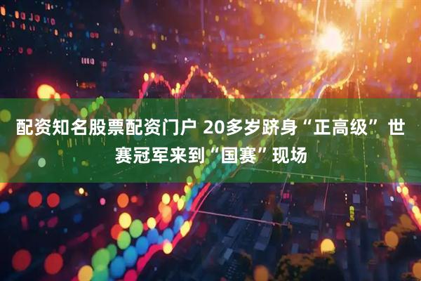 配资知名股票配资门户 20多岁跻身“正高级” 世赛冠军来到“国赛”现场