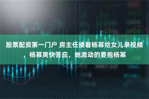 股票配资第一门户 房主任搂着杨幂给女儿录视频，杨幂爽快答应，她激动的要抱杨幂